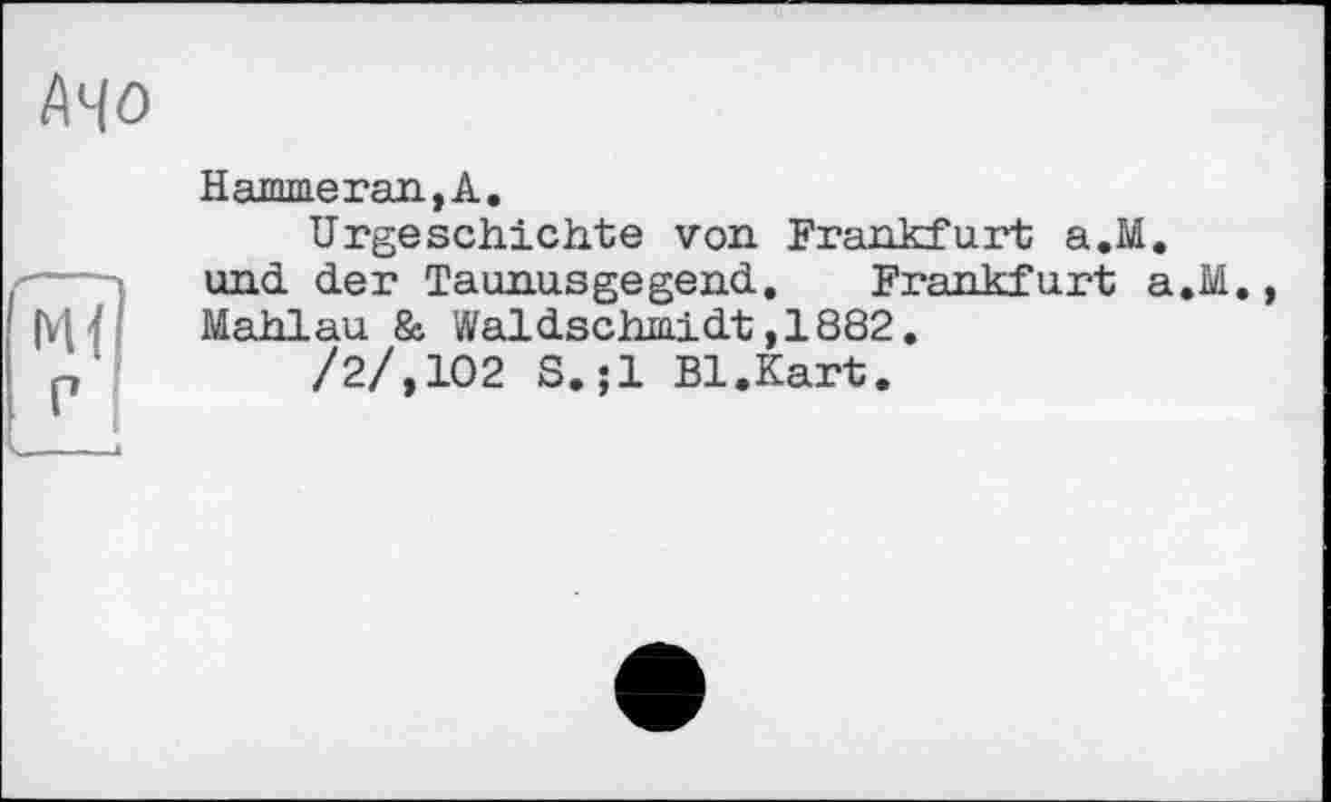 ﻿АЧО
Hammerau,А.
Urgeschichte von Frankfurt a.M.
und der Taunusgegend. Frankfurt a.M., Mahlau & Wal dschmidt ,1882.
/2/,102 S.;l Bl.Kart.